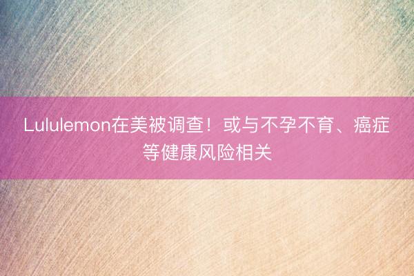 Lululemon在美被调查！或与不孕不育、癌症等健康风险相关