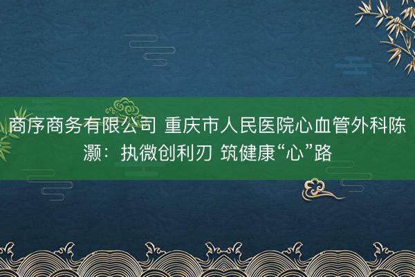 商序商务有限公司 重庆市人民医院心血管外科陈灏：执微创利刃 筑健康“心”路