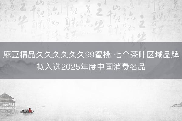 麻豆精品久久久久久久99蜜桃 七个茶叶区域品牌拟入选2025年度中国消费名品