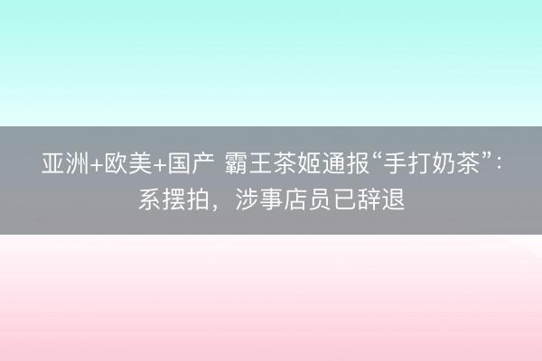 亚洲+欧美+国产 霸王茶姬通报“手打奶茶”：系摆拍，涉事店员已辞退