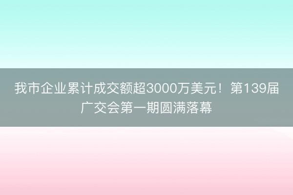 我市企业累计成交额超3000万美元！第139届广交会第一期圆满落幕