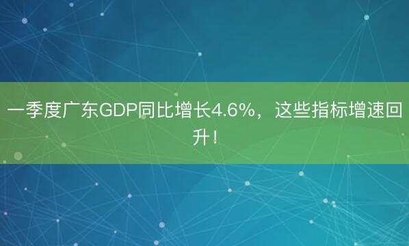 一季度广东GDP同比增长4.6%，这些指标增速回升！