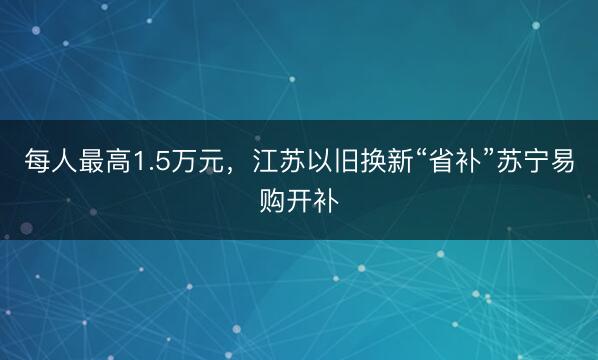 每人最高1.5万元，江苏以旧换新“省补”苏宁易购开补
