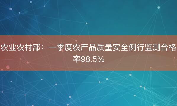 农业农村部：一季度农产品质量安全例行监测合格率98.5%