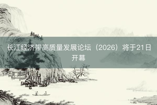 长江经济带高质量发展论坛（2026）将于21日开幕