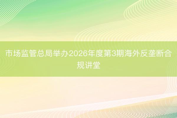 市场监管总局举办2026年度第3期海外反垄断合规讲堂