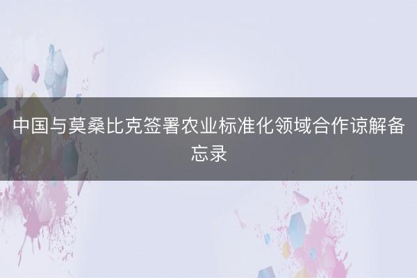 中国与莫桑比克签署农业标准化领域合作谅解备忘录