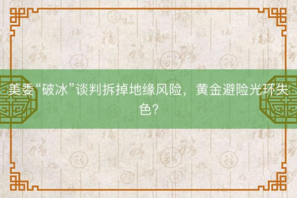 美委“破冰”谈判拆掉地缘风险，黄金避险光环失色？