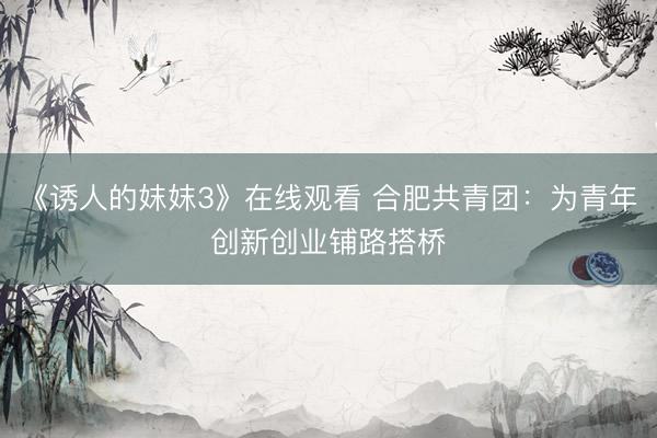 《诱人的妺妺3》在线观看 合肥共青团：为青年创新创业铺路搭桥