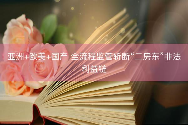 亚洲+欧美+国产 全流程监管斩断“二房东”非法利益链
