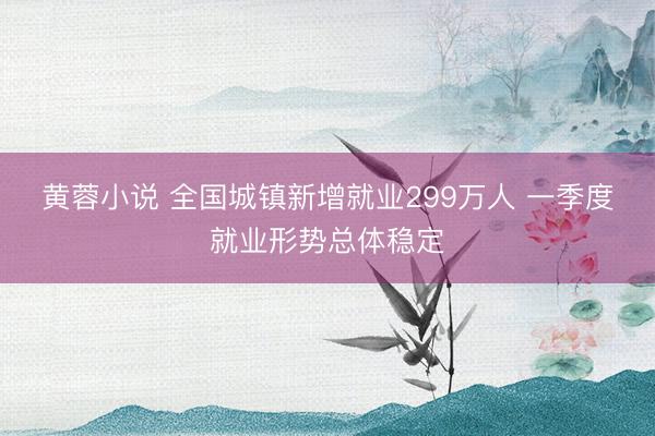 黄蓉小说 全国城镇新增就业299万人 一季度就业形势总体稳定