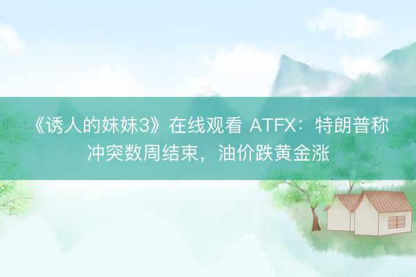 《诱人的妺妺3》在线观看 ATFX：特朗普称冲突数周结束，油价跌黄金涨