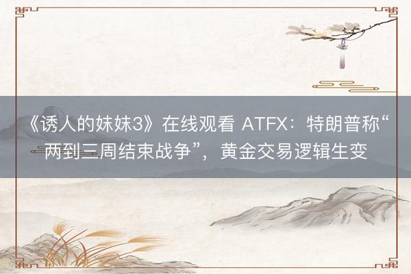 《诱人的妺妺3》在线观看 ATFX：特朗普称“两到三周结束战争”，黄金交易逻辑生变
