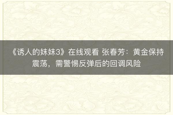《诱人的妺妺3》在线观看 张春芳：黄金保持震荡，需警惕反弹后的回调风险