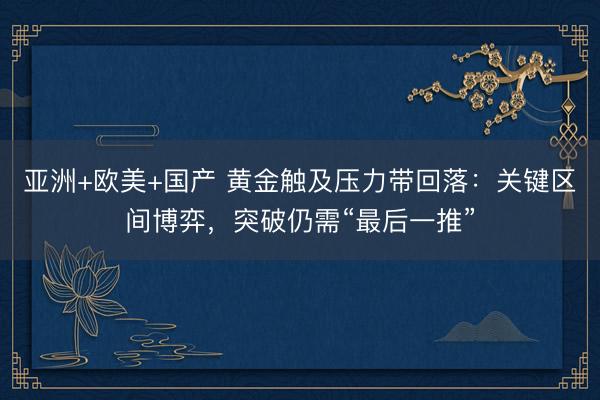 亚洲+欧美+国产 黄金触及压力带回落：关键区间博弈，突破仍需“最后一推”