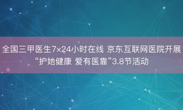 全国三甲医生7×24小时在线 京东互联网医院开展“护她健康 爱有医靠”3.8节活动