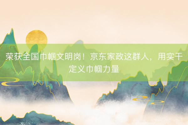 荣获全国巾帼文明岗！京东家政这群人，用实干定义巾帼力量