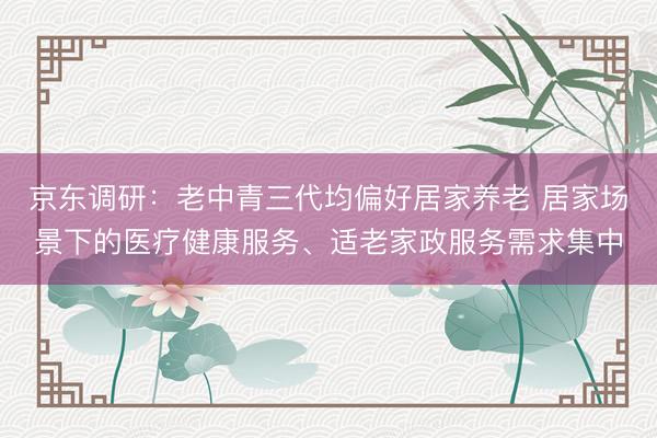 京东调研：老中青三代均偏好居家养老 居家场景下的医疗健康服务、适老家政服务需求集中
