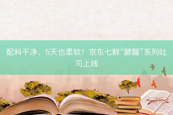 配料干净、5天也柔软！京东七鲜“酵醒”系列吐司上线