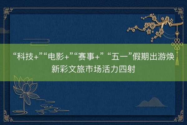 “科技+”“电影+”“赛事+” “五一”假期出游焕新彩文旅市场活力四射