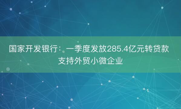 国家开发银行：一季度发放285.4亿元转贷款 支持外贸小微企业