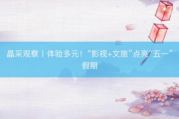 晶采观察丨体验多元！“影视+文旅”点亮“五一”假期