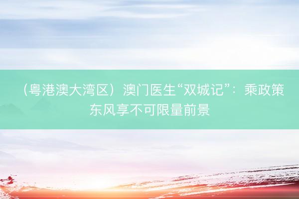 （粤港澳大湾区）澳门医生“双城记”：乘政策东风享不可限量前景
