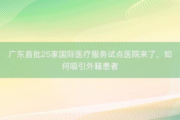广东首批25家国际医疗服务试点医院来了，如何吸引外籍患者