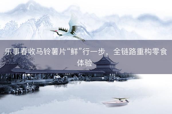 乐事春收马铃薯片“鲜”行一步，全链路重构零食体验 