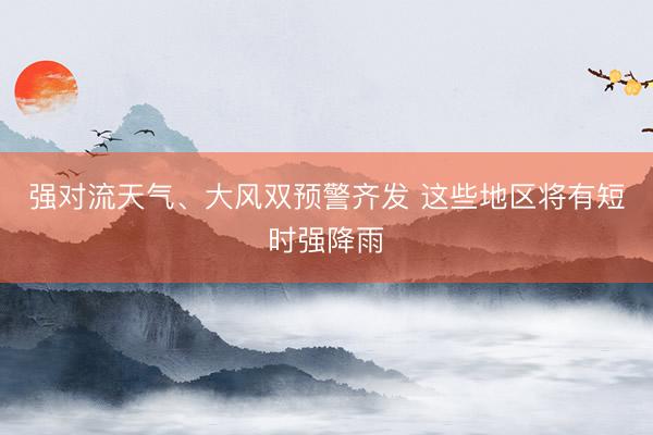 强对流天气、大风双预警齐发 这些地区将有短时强降雨