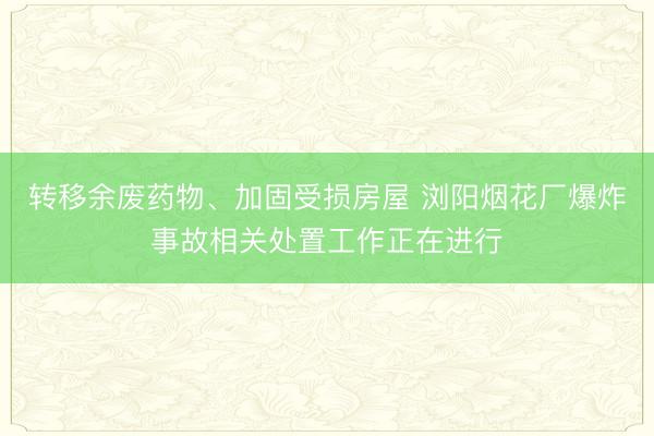 转移余废药物、加固受损房屋 浏阳烟花厂爆炸事故相关处置工作正在进行