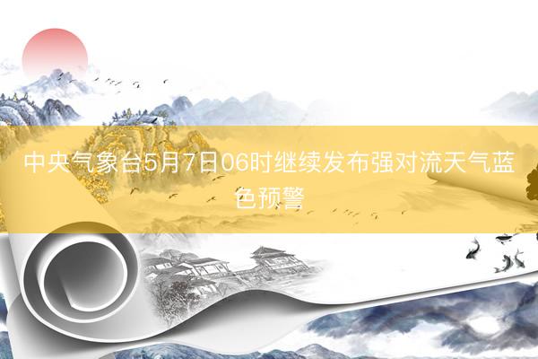 中央气象台5月7日06时继续发布强对流天气蓝色预警