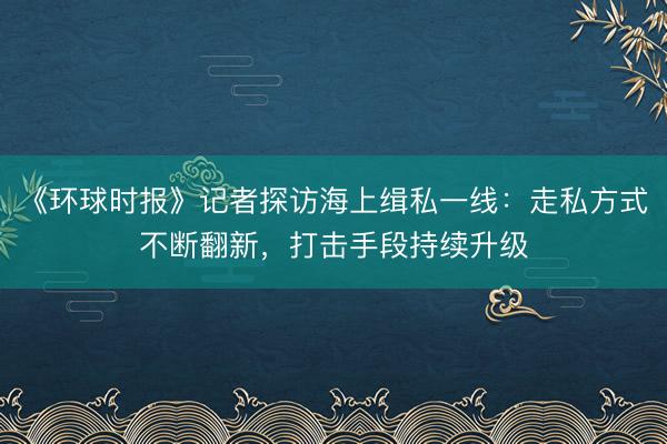 《环球时报》记者探访海上缉私一线：走私方式不断翻新，打击手段持续升级