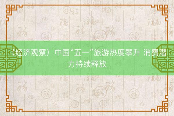 （经济观察）中国“五一”旅游热度攀升 消费潜力持续释放
