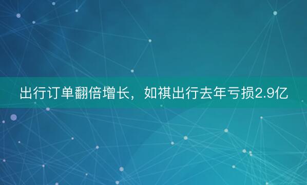 出行订单翻倍增长，如祺出行去年亏损2.9亿