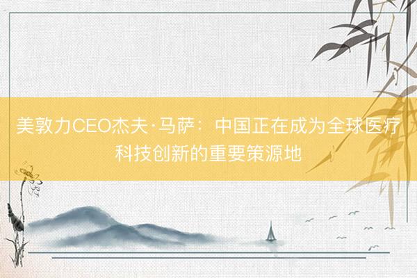 美敦力CEO杰夫·马萨：中国正在成为全球医疗科技创新的重要策源地