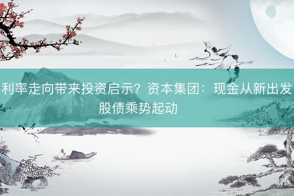 利率走向带来投资启示？资本集团：现金从新出发　股债乘势起动    