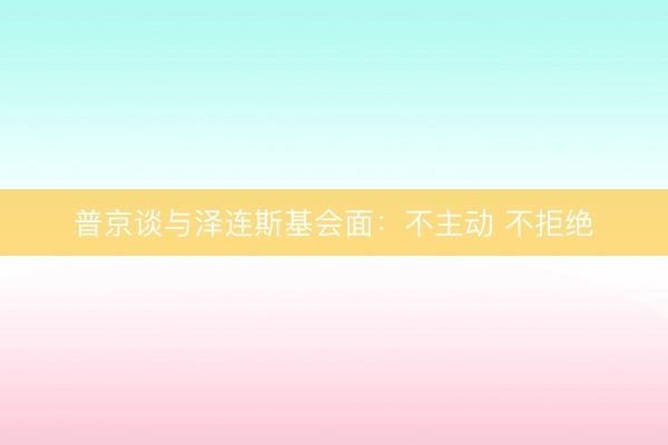 普京谈与泽连斯基会面:不主动 不拒绝