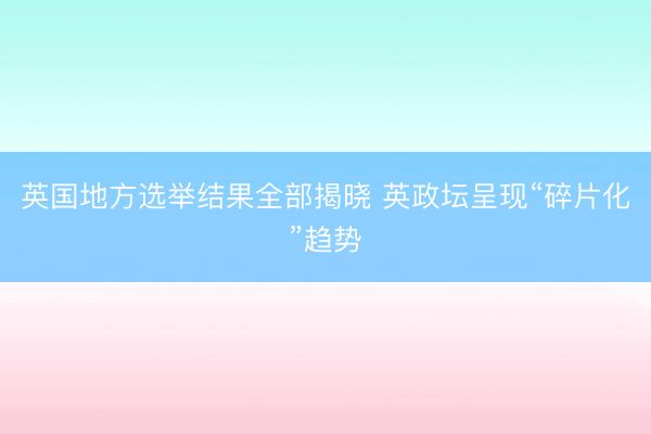 英国地方选举结果全部揭晓 英政坛呈现“碎片化”趋势