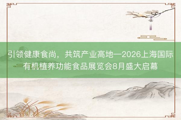 引领健康食尚，共筑产业高地—2026上海国际有机植养功能食品展览会8月盛大启幕