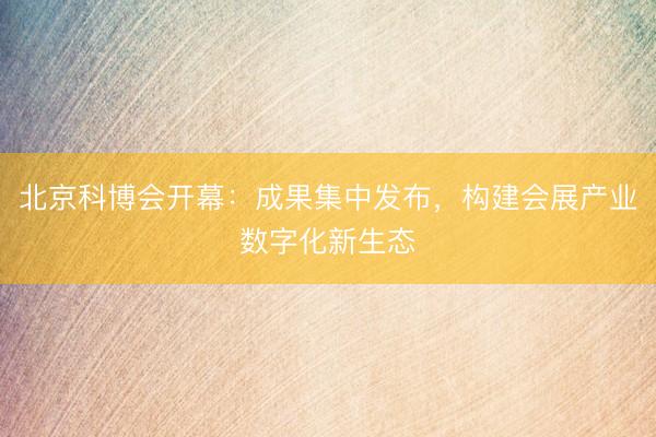 北京科博会开幕：成果集中发布，构建会展产业数字化新生态