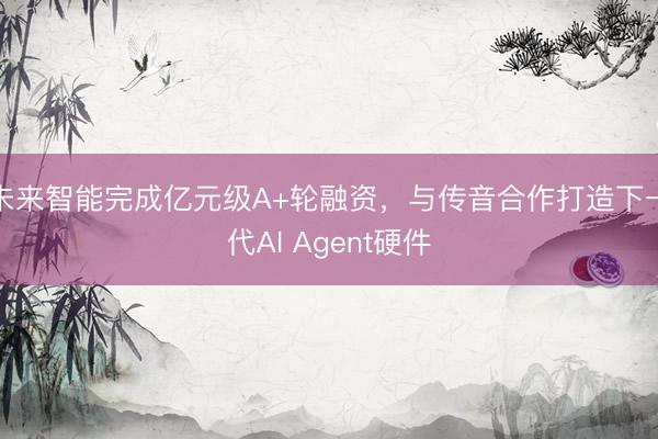 未来智能完成亿元级A+轮融资，与传音合作打造下一代AI Agent硬件