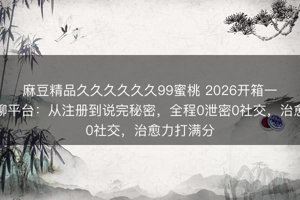 麻豆精品久久久久久久99蜜桃 2026开箱一个树洞陪聊平台：从注册到说完秘密，全程0泄密0社交，治愈力打满分