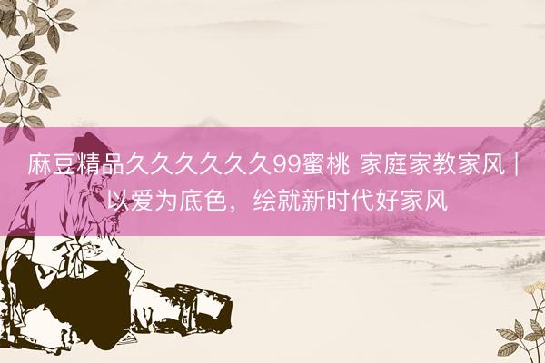 麻豆精品久久久久久久99蜜桃 家庭家教家风 | 以爱为底色，绘就新时代好家风