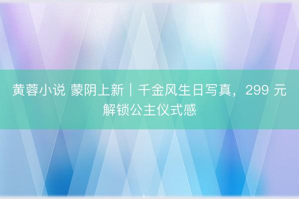 黄蓉小说 蒙阴上新｜千金风生日写真，299 元解锁公主仪式感