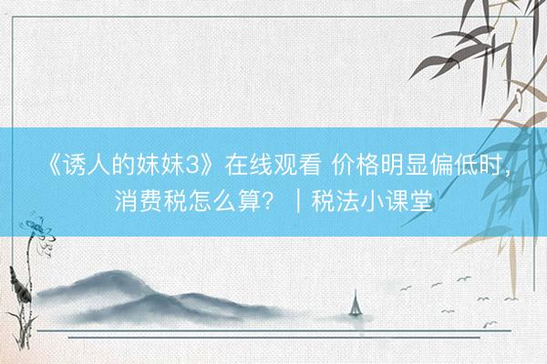 《诱人的妺妺3》在线观看 价格明显偏低时，消费税怎么算？｜税法小课堂