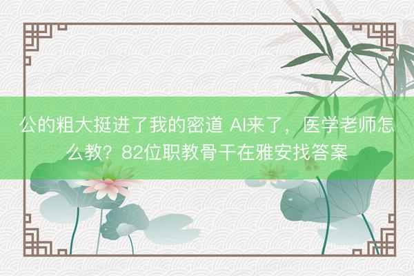 公的粗大挺进了我的密道 AI来了，医学老师怎么教？82位职教骨干在雅安找答案