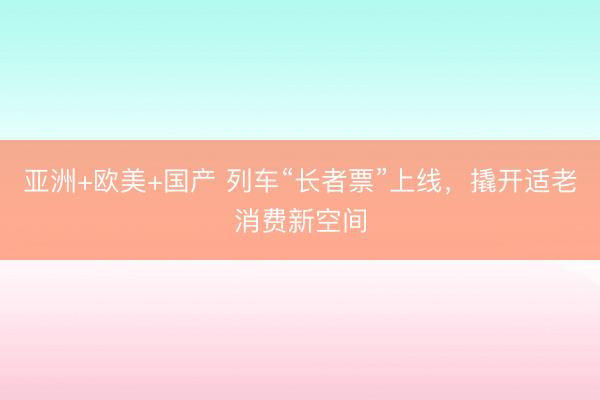 亚洲+欧美+国产 列车“长者票”上线，撬开适老消费新空间