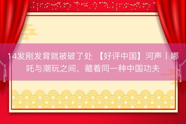 14发刚发育就被破了处 【好评中国】河声丨哪吒与潮玩之间，藏着同一种中国功夫
