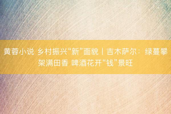 黄蓉小说 乡村振兴“新”面貌丨吉木萨尔：绿蔓攀架满田香 啤酒花开“钱”景旺